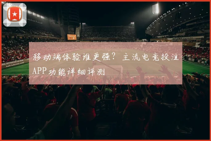 移动端体验谁更强？主流电竞投注APP功能详细评测