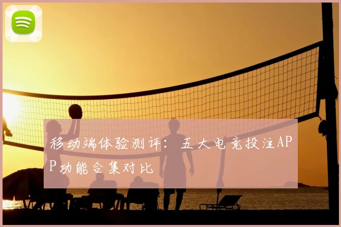 移动端体验测评：五大电竞投注APP功能合集对比