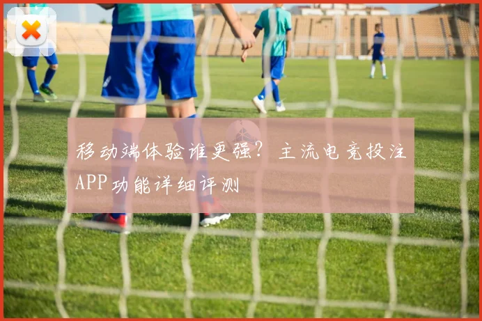 移动端体验谁更强？主流电竞投注APP功能详细评测