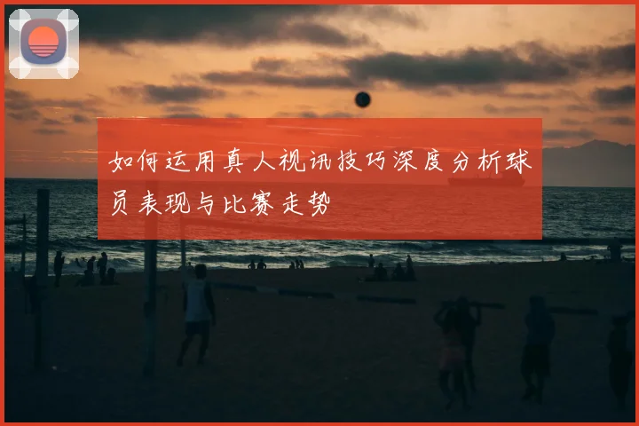 如何运用真人视讯技巧深度分析球员表现与比赛走势